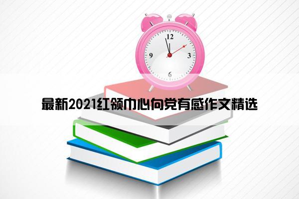 最新2021红领巾心向党有感作文精选